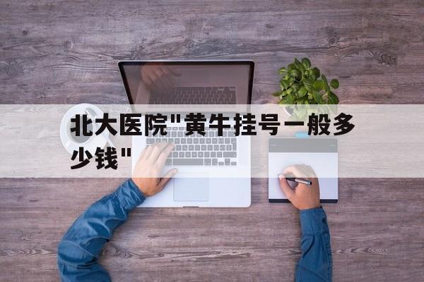 北大医院"黄牛挂号一般多少钱"-北大医院挂号黄牛挂一个号多少钱? 