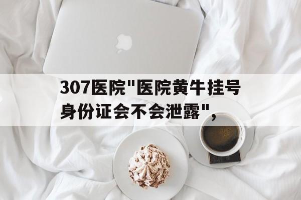关于307医院"医院黄牛挂号身份证会不会泄露",的信息