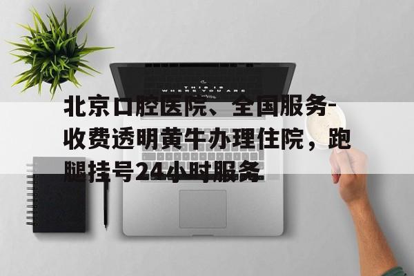 关于北京口腔医院、全国服务-收费透明黄牛办理住院，跑腿挂号24小时服务的信息
