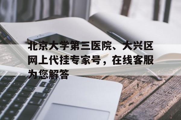 北京大学第三医院、大兴区网上代挂专家号，在线客服为您解答的简单介绍