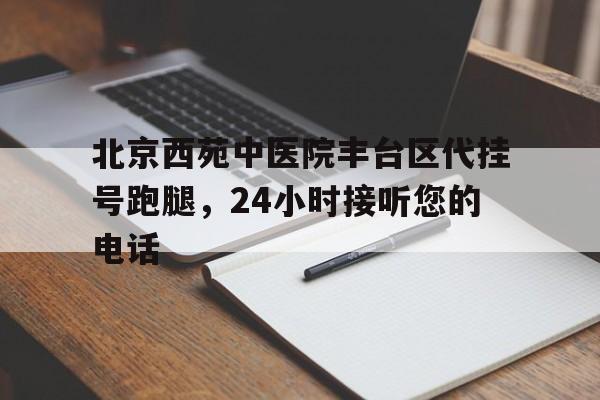包含北京西苑中医院丰台区代挂号跑腿，24小时接听您的电话的词条