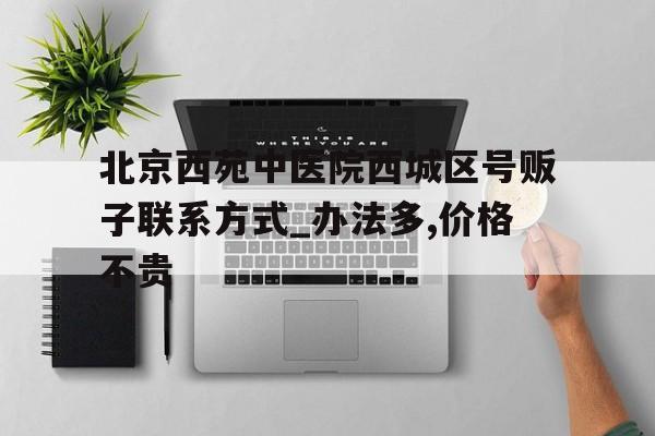 包含北京西苑中医院西城区号贩子联系方式_办法多,价格不贵的词条