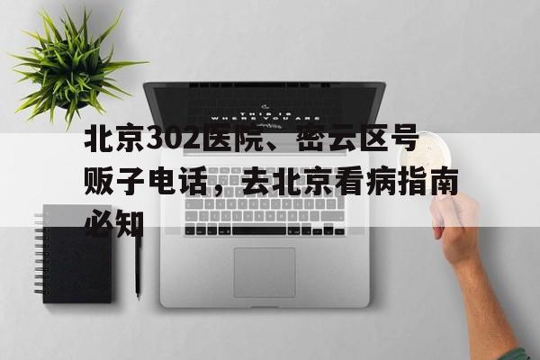 北京302医院、密云区号贩子电话，去北京看病指南必知的简单介绍