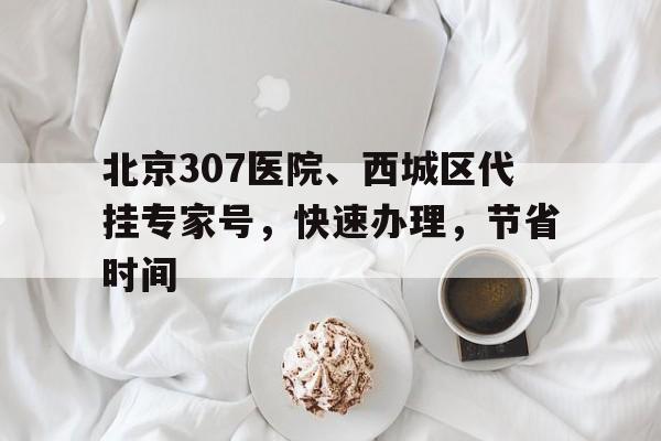 关于北京307医院、西城区代挂专家号，快速办理，节省时间的信息